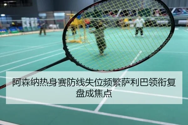 阿森纳热身赛防线失位频繁萨利巴领衔复盘成焦点