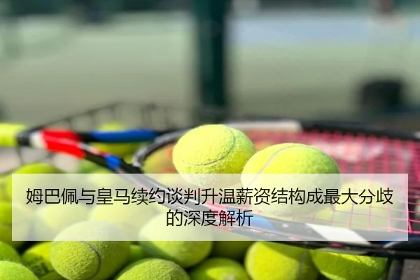 姆巴佩与皇马续约谈判升温薪资结构成最大分歧的深度解析