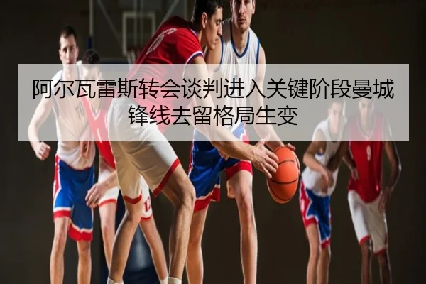阿尔瓦雷斯转会谈判进入关键阶段曼城锋线去留格局生变
