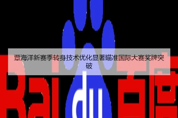 覃海洋新赛季转身技术优化显著瞄准国际大赛奖牌突破