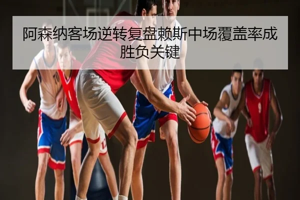 阿森纳客场逆转复盘赖斯中场覆盖率成胜负关键
