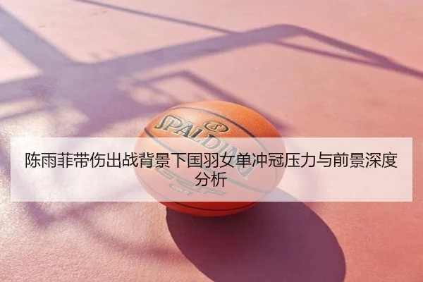 陈雨菲带伤出战背景下国羽女单冲冠压力与前景深度分析