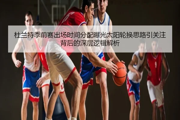 杜兰特季前赛出场时间分配曝光太阳轮换思路引关注背后的深层逻辑解析