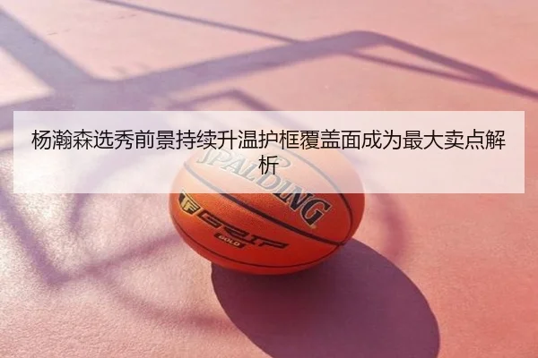 杨瀚森选秀前景持续升温护框覆盖面成为最大卖点解析